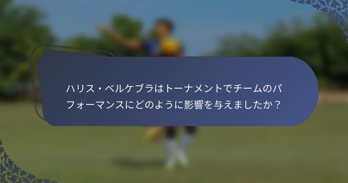 ハリス・ベルケブラはトーナメントでチームのパフォーマンスにどのように影響を与えましたか？