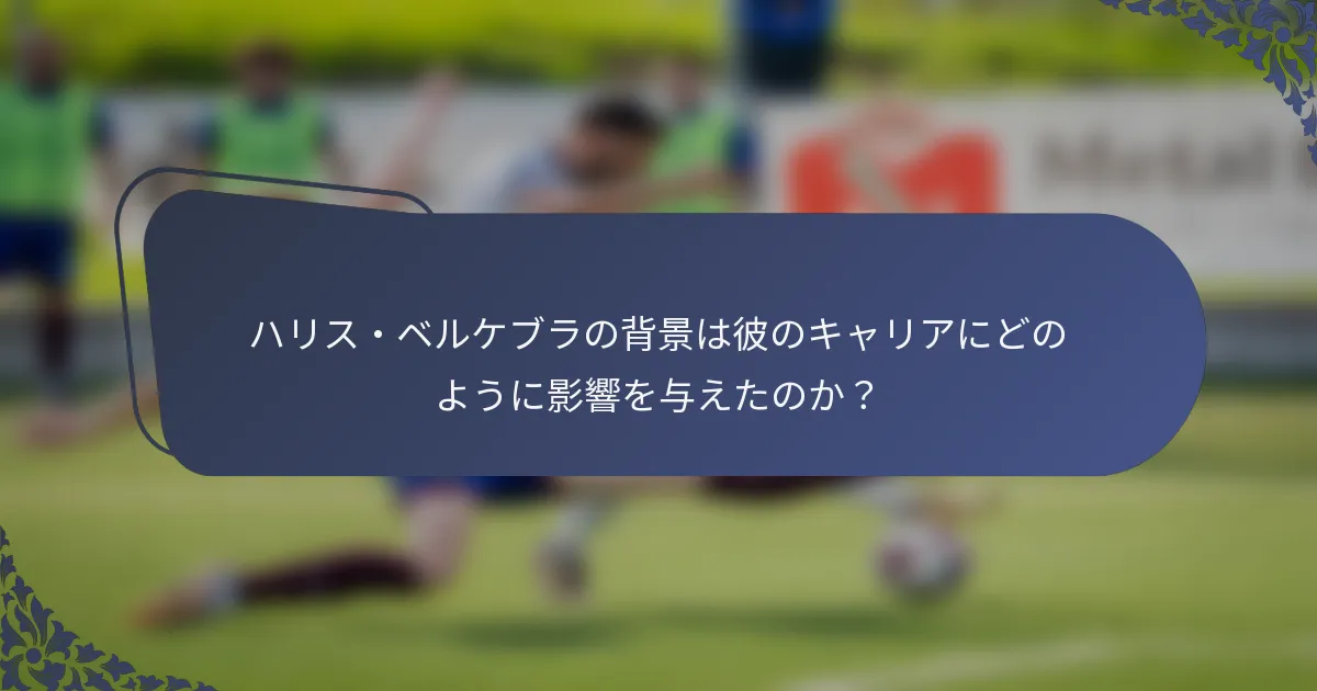 ハリス・ベルケブラの背景は彼のキャリアにどのように影響を与えたのか？