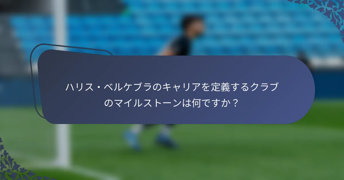 ハリス・ベルケブラのキャリアを定義するクラブのマイルストーンは何ですか？