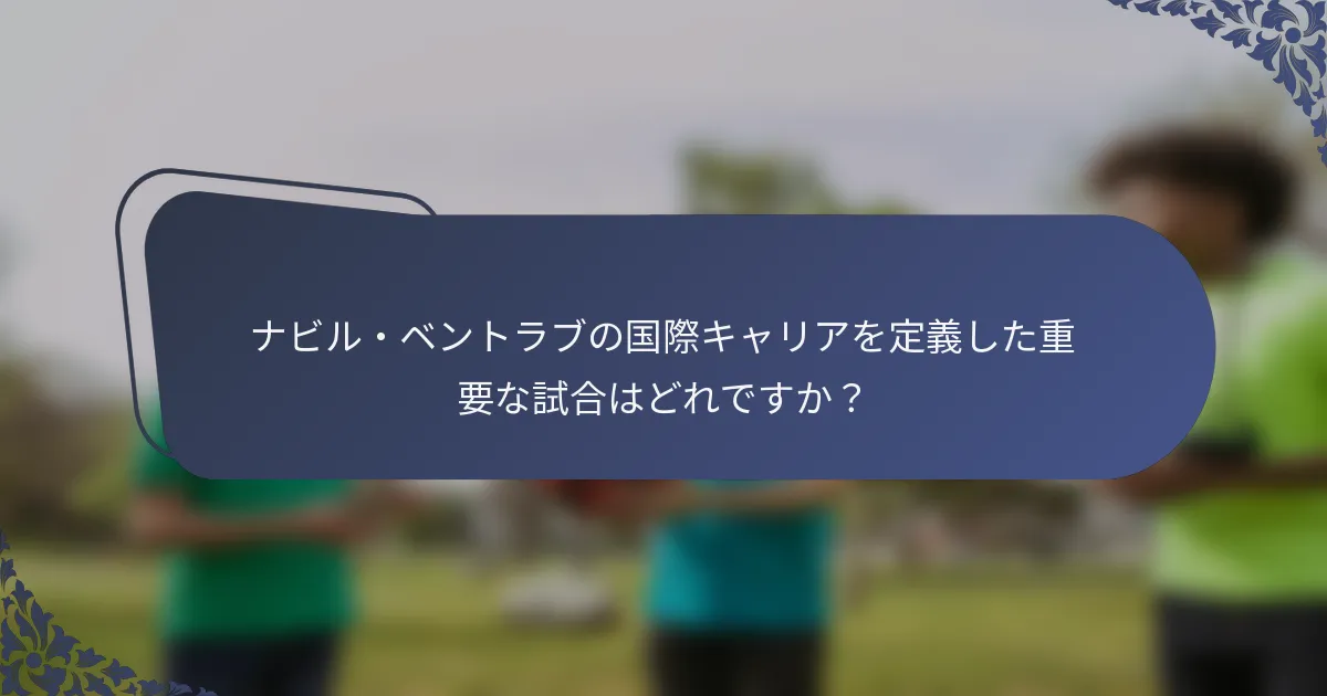 ナビル・ベントラブの国際キャリアを定義した重要な試合はどれですか？